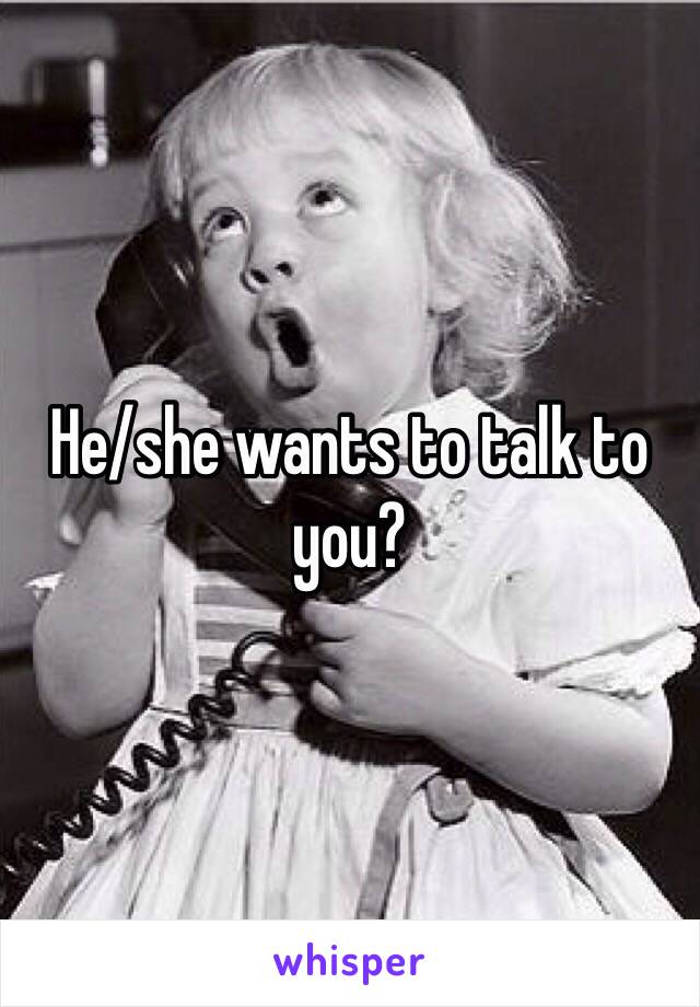 He/she wants to talk to you?