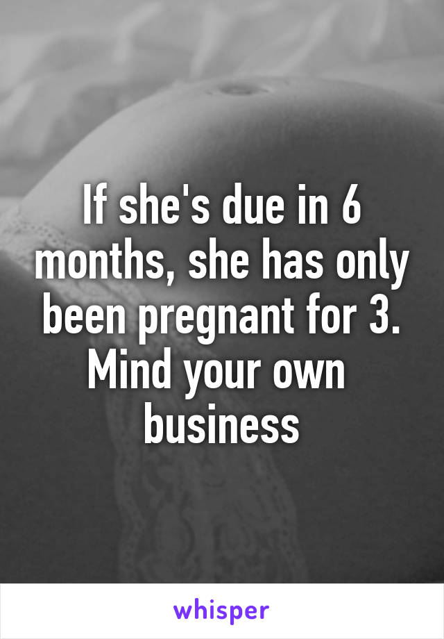 If she's due in 6 months, she has only been pregnant for 3.
Mind your own 
business