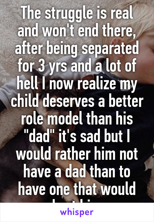 The struggle is real and won't end there, after being separated for 3 yrs and a lot of hell I now realize my child deserves a better role model than his "dad" it's sad but I would rather him not have a dad than to have one that would hurt him