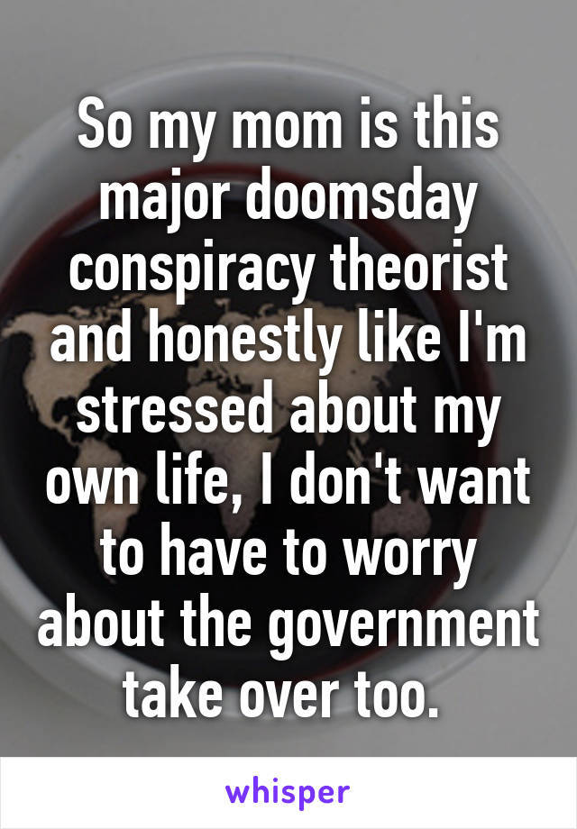 So my mom is this major doomsday conspiracy theorist and honestly like I'm stressed about my own life, I don't want to have to worry about the government take over too. 