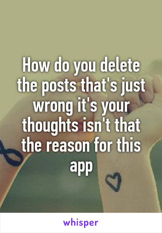 How do you delete the posts that's just wrong it's your thoughts isn't that the reason for this app