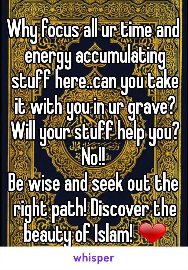 Why focus all ur time and energy accumulating stuff here..can you take it with you in ur grave? Will your stuff help you? No!! 
Be wise and seek out the right path! Discover the beauty of Islam! ❤
