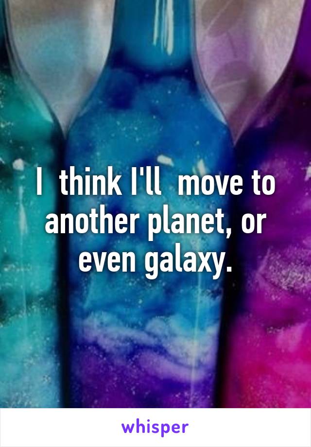 I  think I'll  move to another planet, or even galaxy.