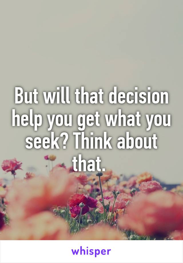 But will that decision help you get what you seek? Think about that. 