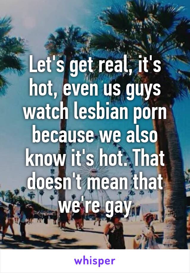 Let's get real, it's hot, even us guys watch lesbian porn because we also know it's hot. That doesn't mean that we're gay