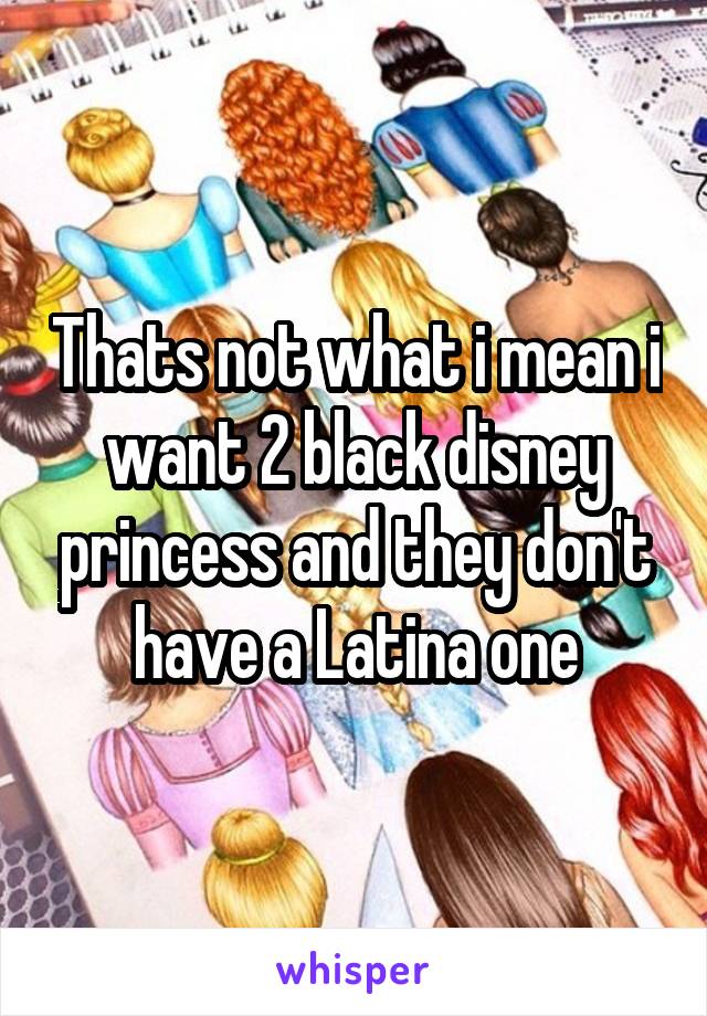 Thats not what i mean i want 2 black disney princess and they don't have a Latina one
