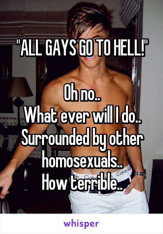 "ALL GAYS GO TO HELL!"

Oh no..
What ever will I do..
Surrounded by other homosexuals..
How terrible..