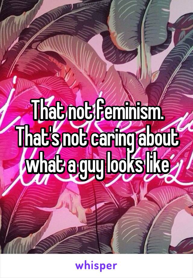 That not feminism. That's not caring about what a guy looks like