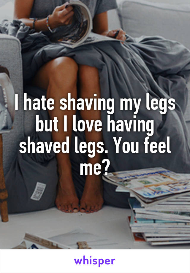 I hate shaving my legs but I love having shaved legs. You feel me?