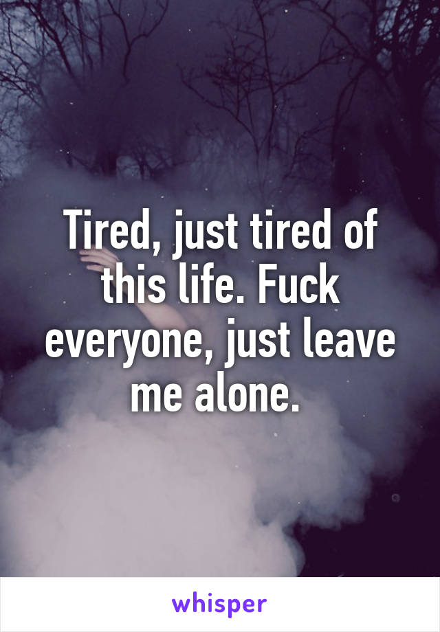 Tired, just tired of this life. Fuck everyone, just leave me alone. 