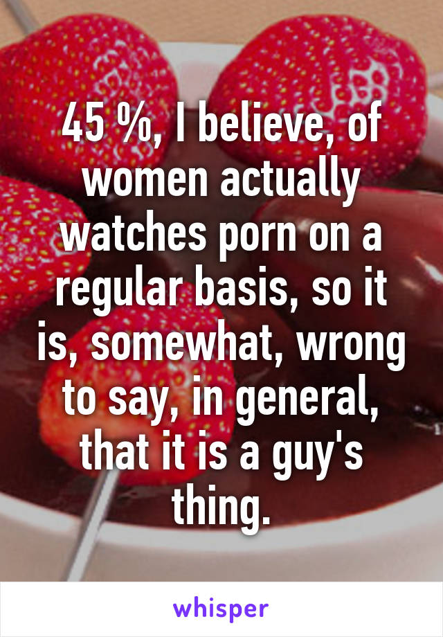 45 %, I believe, of women actually watches porn on a regular basis, so it is, somewhat, wrong to say, in general, that it is a guy's thing.