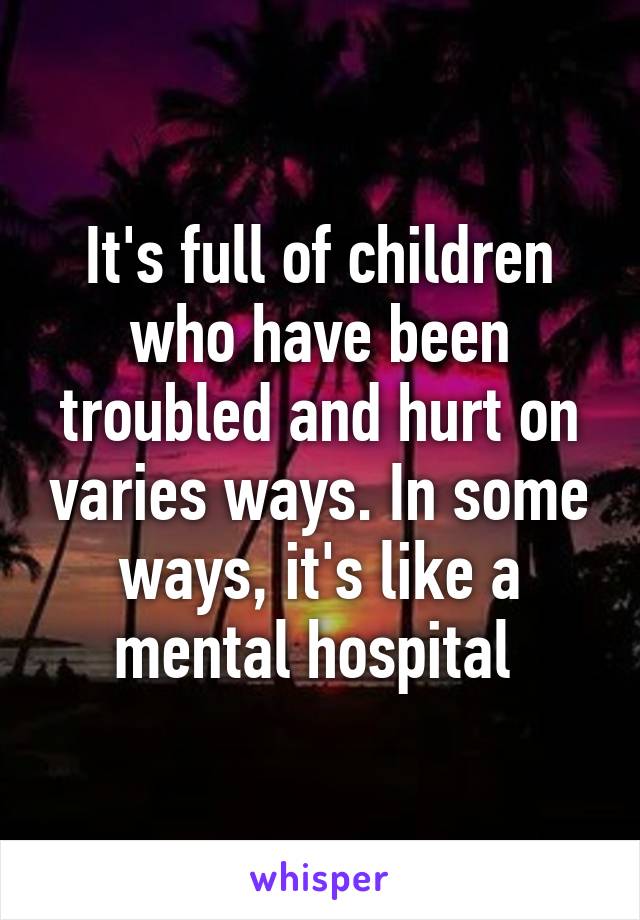 It's full of children who have been troubled and hurt on varies ways. In some ways, it's like a mental hospital 
