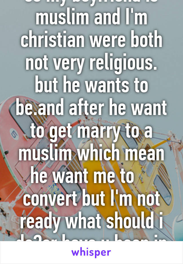 so my boyfriend is muslim and I'm christian were both not very religious. but he wants to be.and after he want to get marry to a muslim which mean he want me to     convert but I'm not ready what should i do?or have u been in this situation