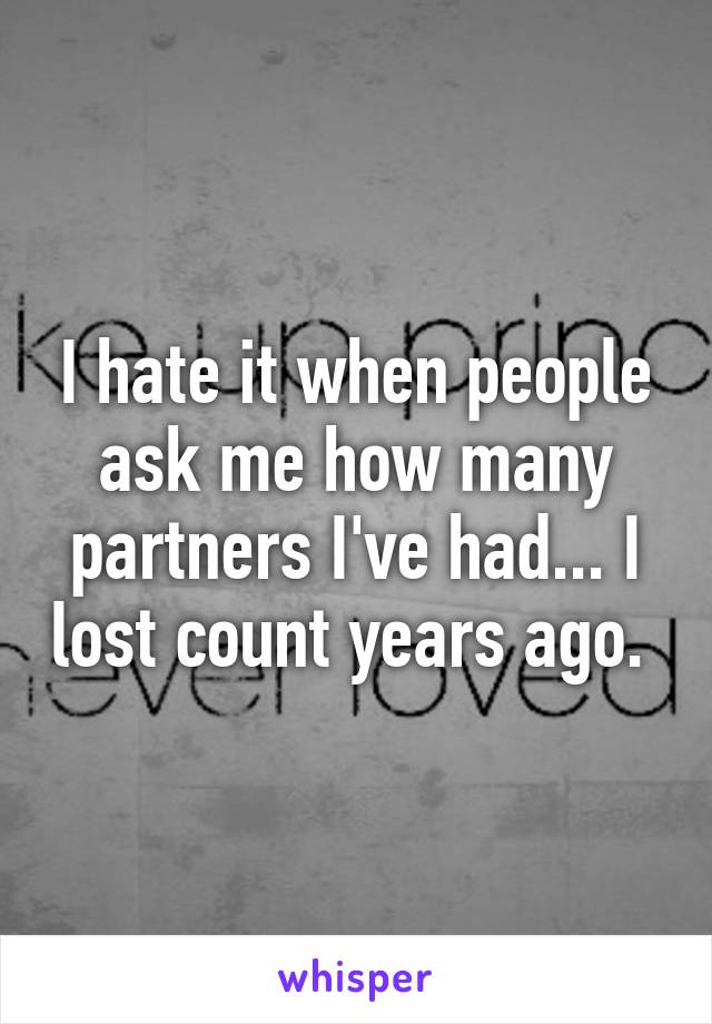 I hate it when people ask me how many partners I've had... I lost count years ago. 