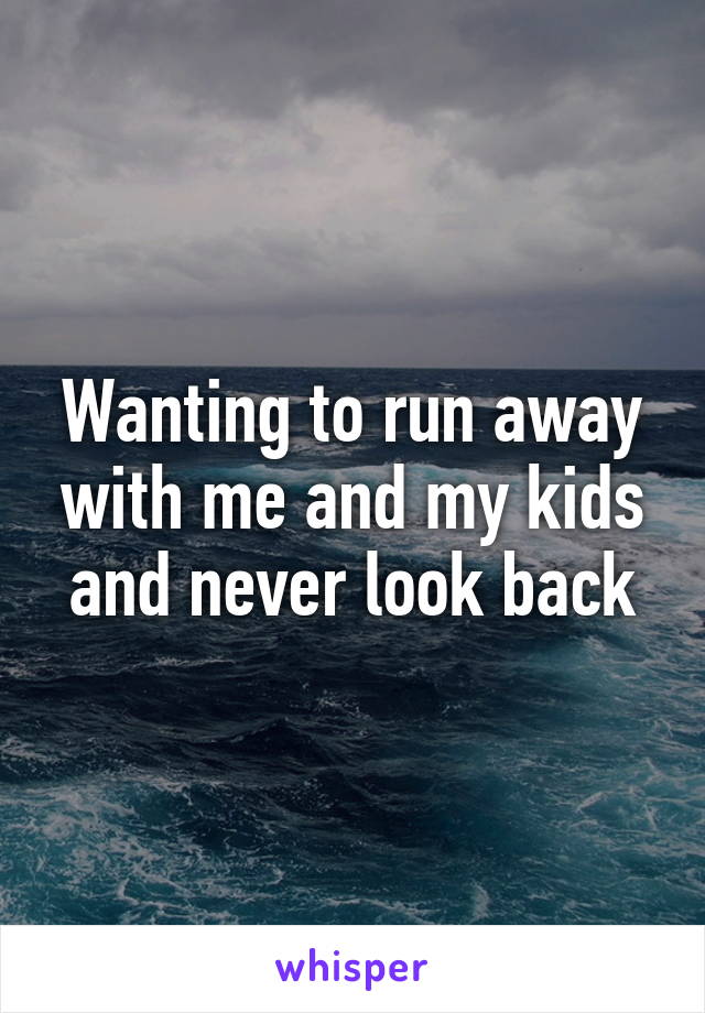 Wanting to run away with me and my kids and never look back