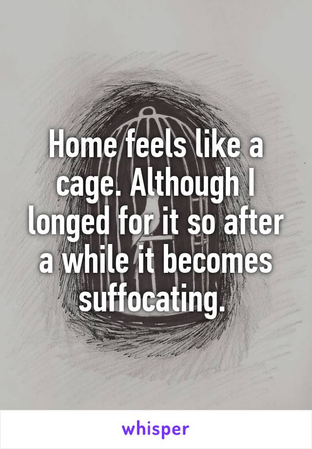 Home feels like a cage. Although I longed for it so after a while it becomes suffocating. 