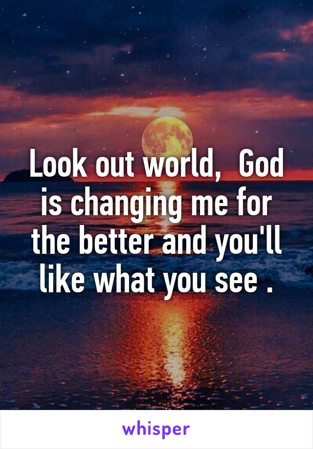 Look out world,  God is changing me for the better and you'll like what you see .