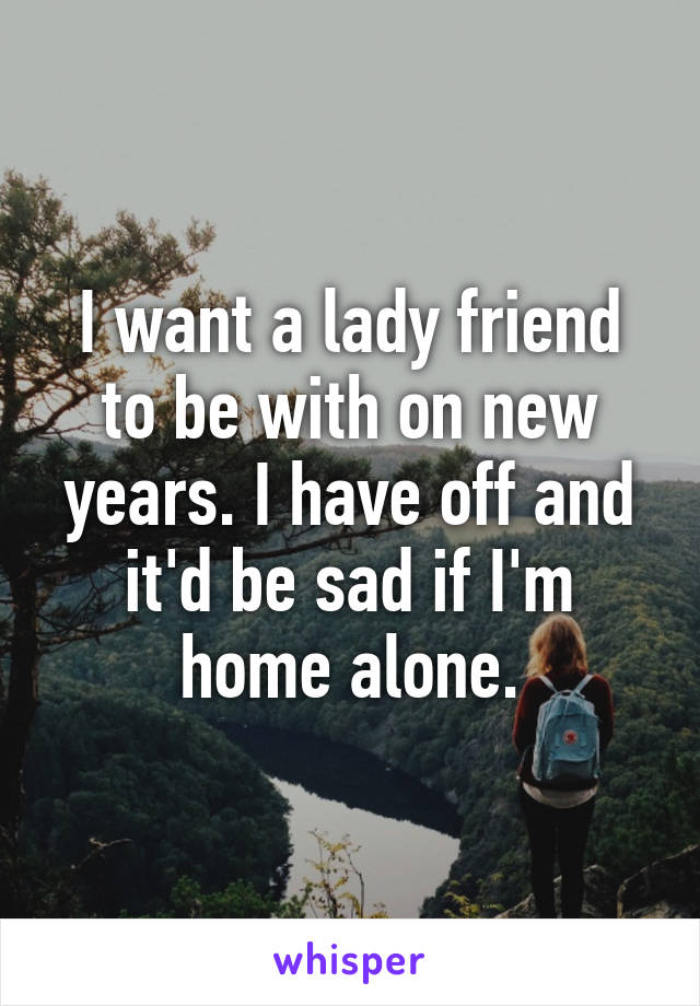 I want a lady friend to be with on new years. I have off and it'd be sad if I'm home alone.