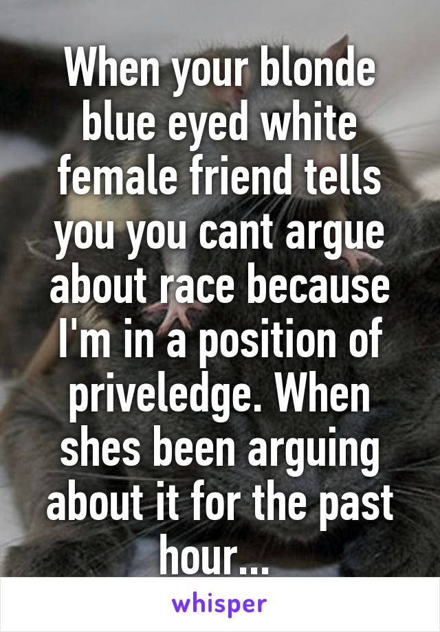 When your blonde blue eyed white female friend tells you you cant argue about race because I'm in a position of priveledge. When shes been arguing about it for the past hour... 