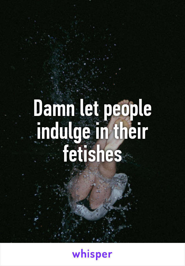 Damn let people indulge in their fetishes