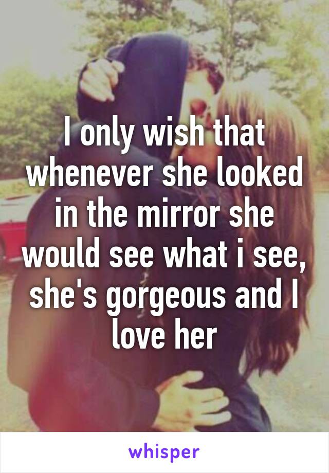 I only wish that whenever she looked in the mirror she would see what i see, she's gorgeous and I love her