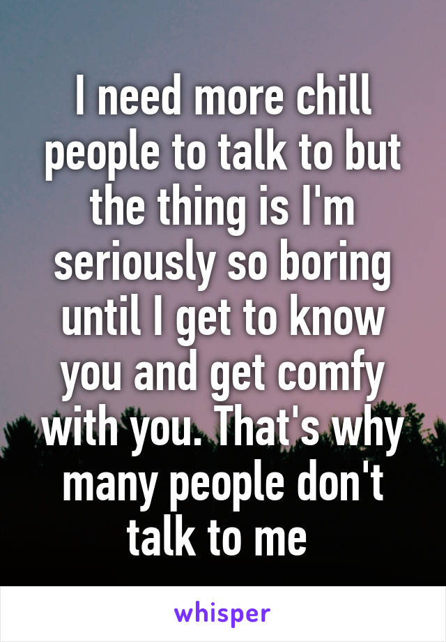 I need more chill people to talk to but the thing is I'm seriously so boring until I get to know you and get comfy with you. That's why many people don't talk to me 