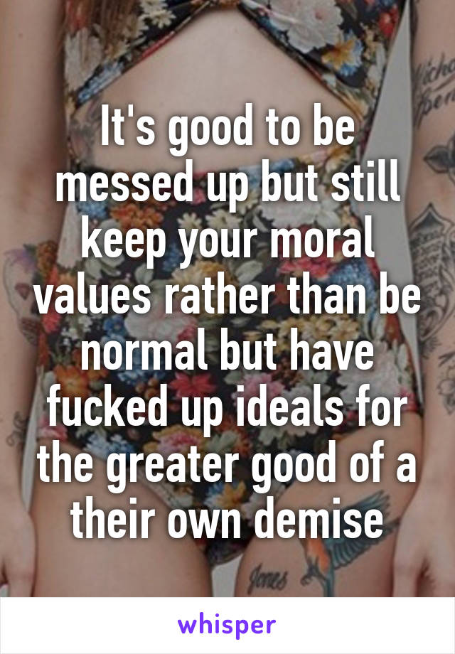 It's good to be messed up but still keep your moral values rather than be normal but have fucked up ideals for the greater good of a their own demise