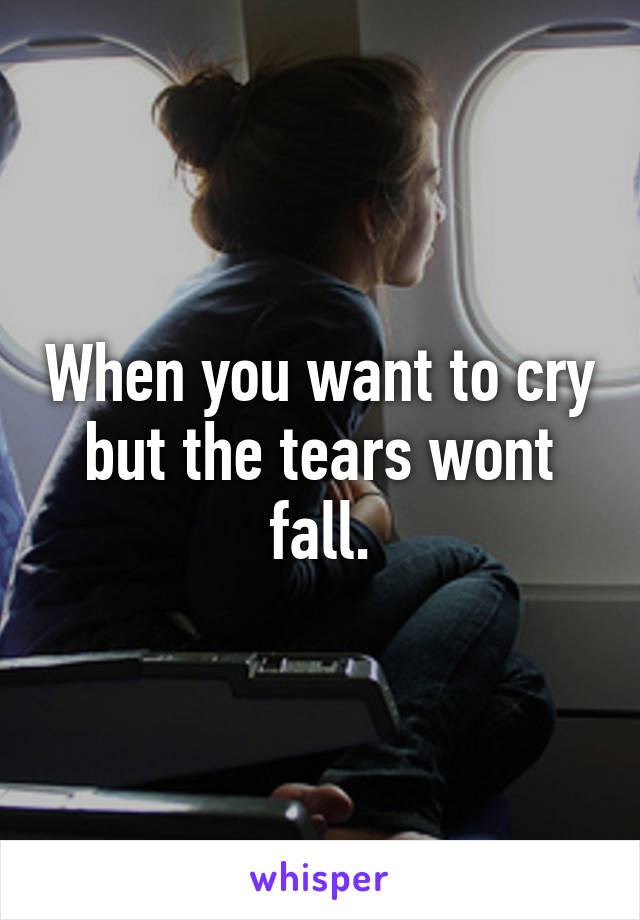 When you want to cry but the tears wont fall.