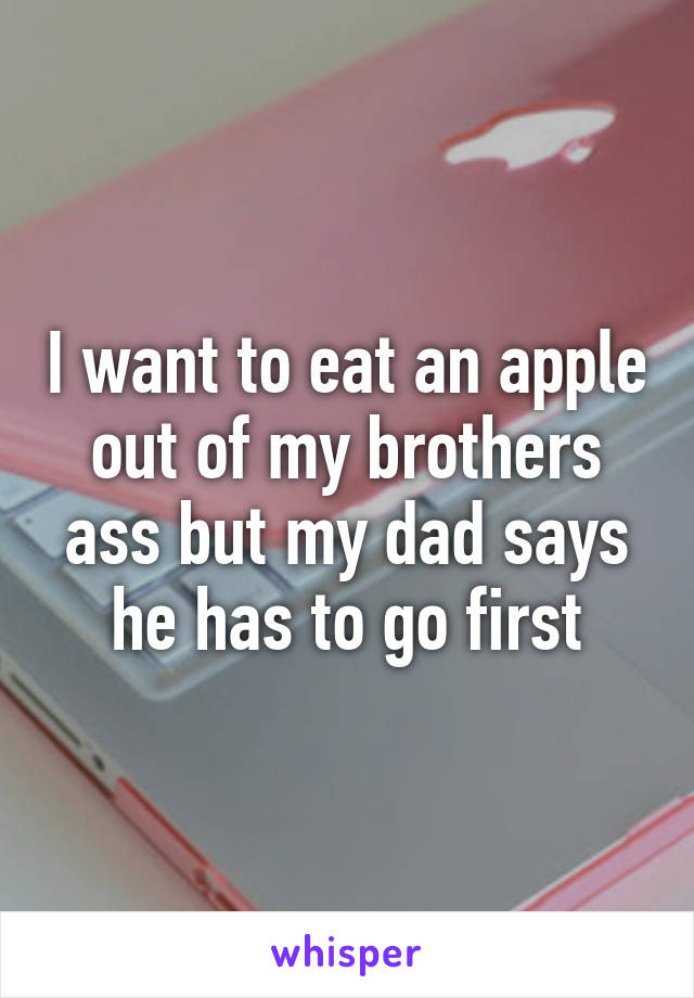 I want to eat an apple out of my brothers ass but my dad says he has to go first