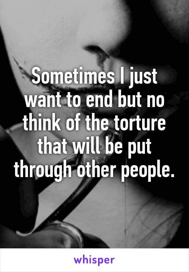 Sometimes I just want to end but no think of the torture that will be put through other people. 