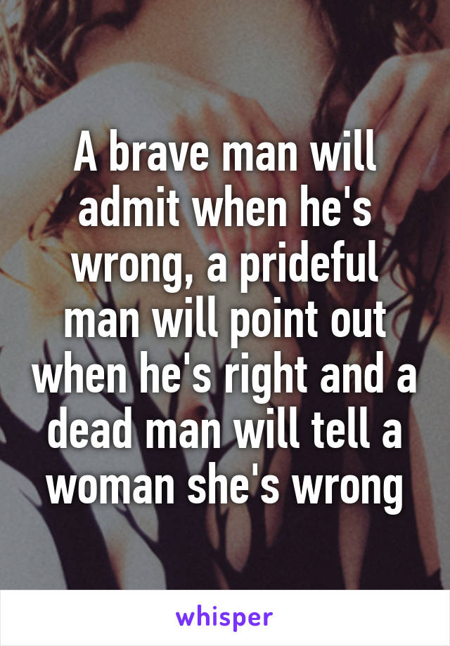 A brave man will admit when he's wrong, a prideful man will point out when he's right and a dead man will tell a woman she's wrong