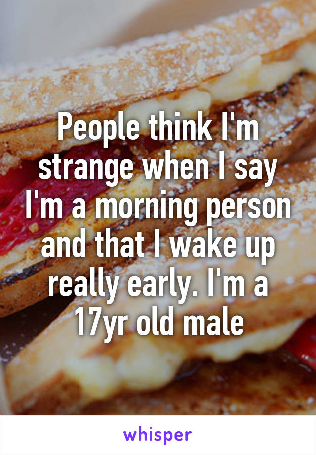 People think I'm strange when I say I'm a morning person and that I wake up really early. I'm a 17yr old male