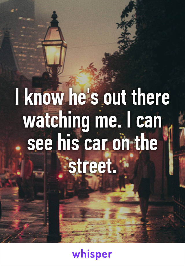 I know he's out there watching me. I can see his car on the street.