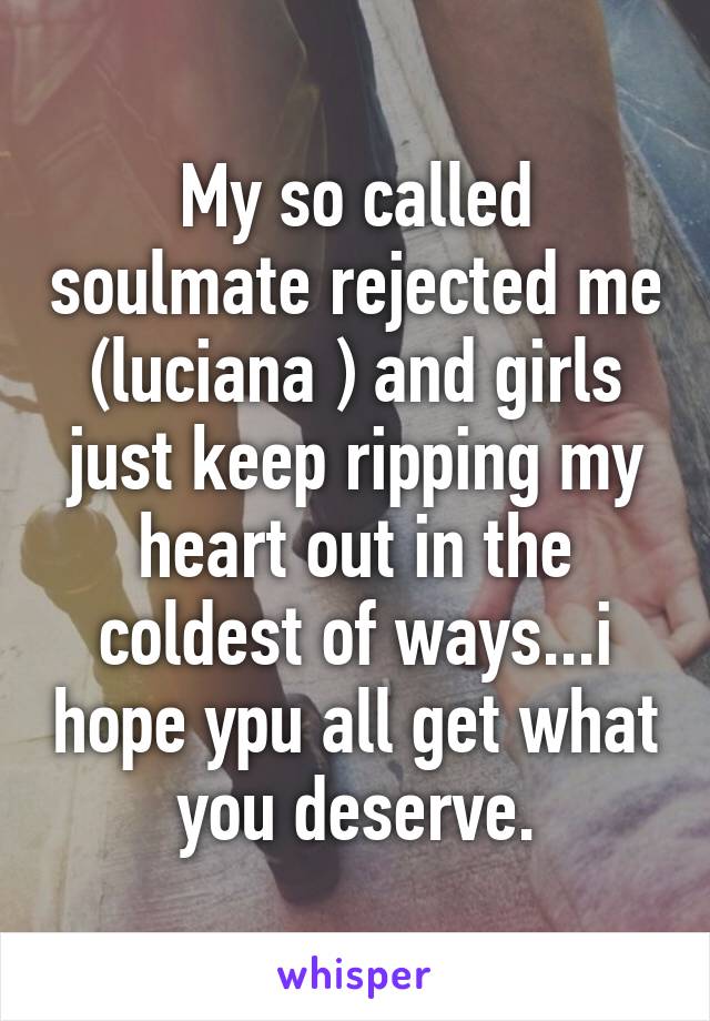 My so called soulmate rejected me (luciana ) and girls just keep ripping my heart out in the coldest of ways...i hope ypu all get what you deserve.