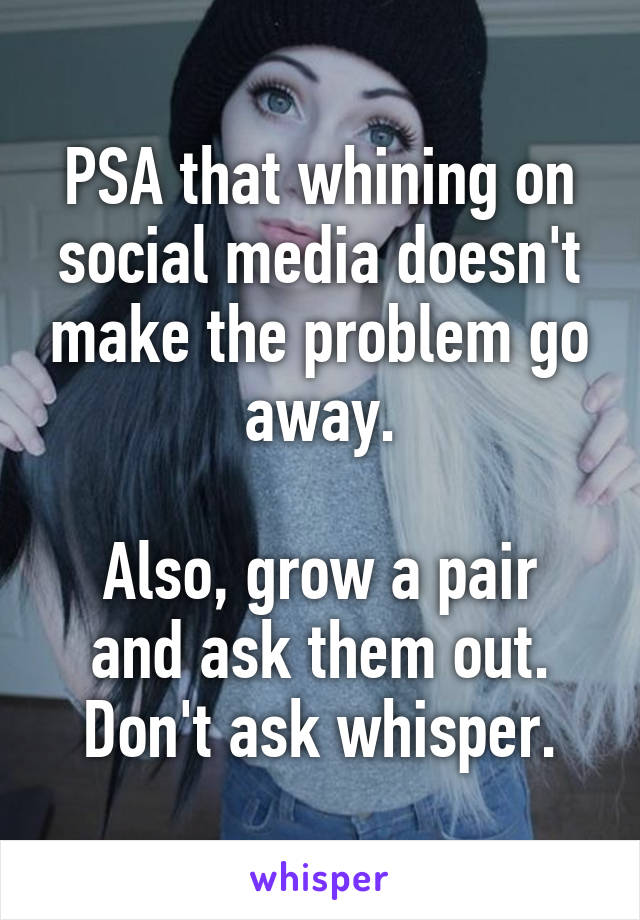 PSA that whining on social media doesn't make the problem go away.

Also, grow a pair and ask them out. Don't ask whisper.