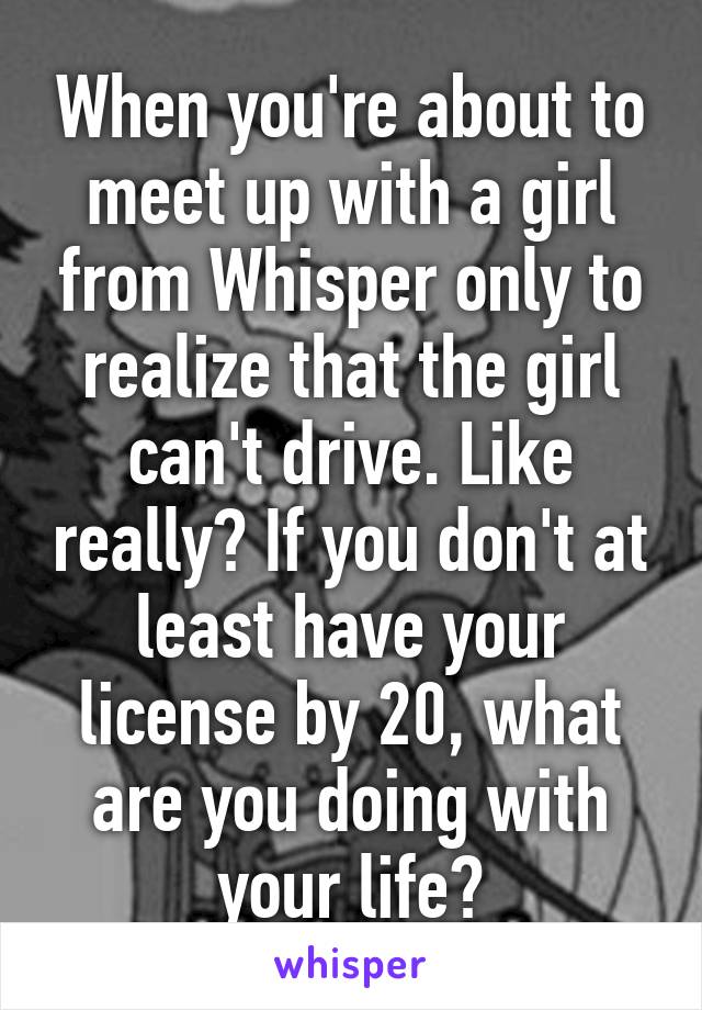 When you're about to meet up with a girl from Whisper only to realize that the girl can't drive. Like really? If you don't at least have your license by 20, what are you doing with your life?