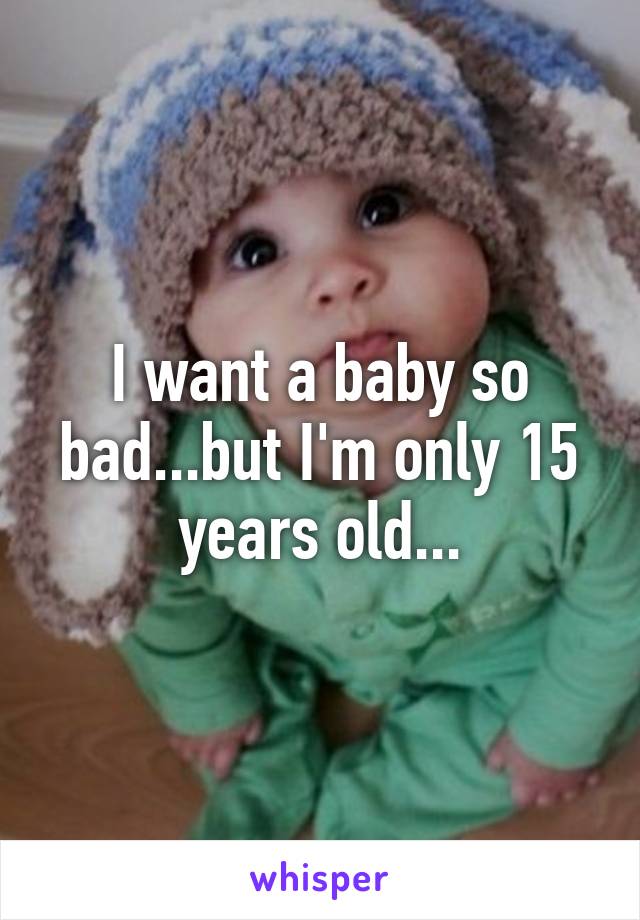 I want a baby so bad...but I'm only 15 years old...