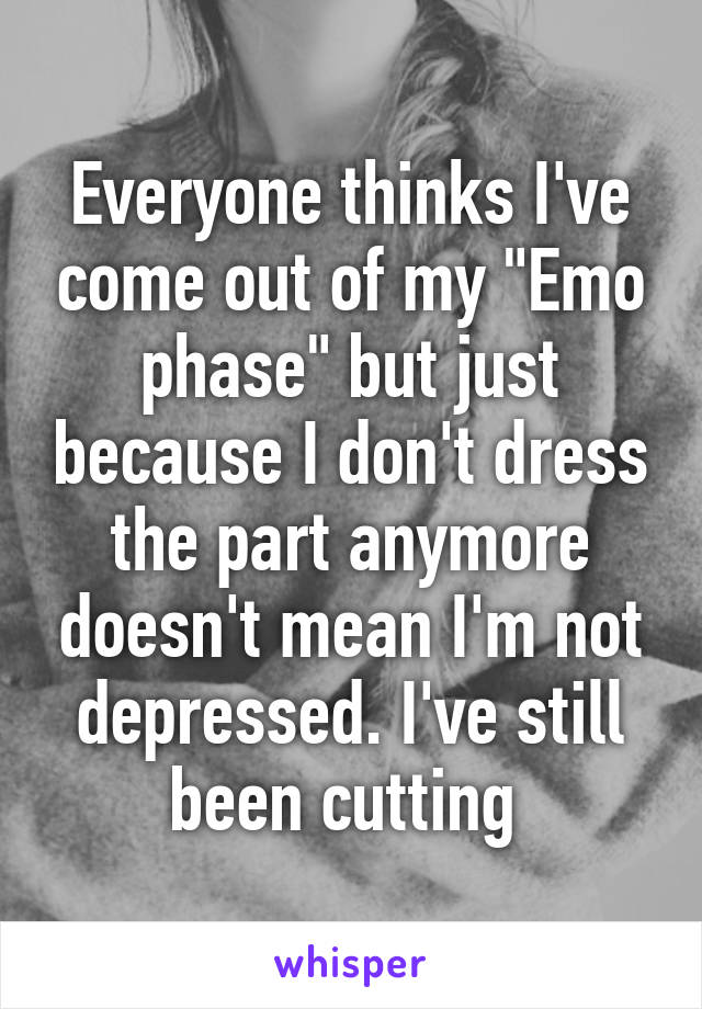 Everyone thinks I've come out of my "Emo phase" but just because I don't dress the part anymore doesn't mean I'm not depressed. I've still been cutting 