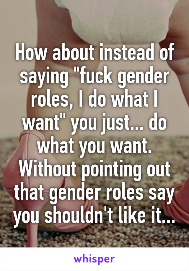 How about instead of saying "fuck gender roles, I do what I want" you just... do what you want. Without pointing out that gender roles say you shouldn't like it...