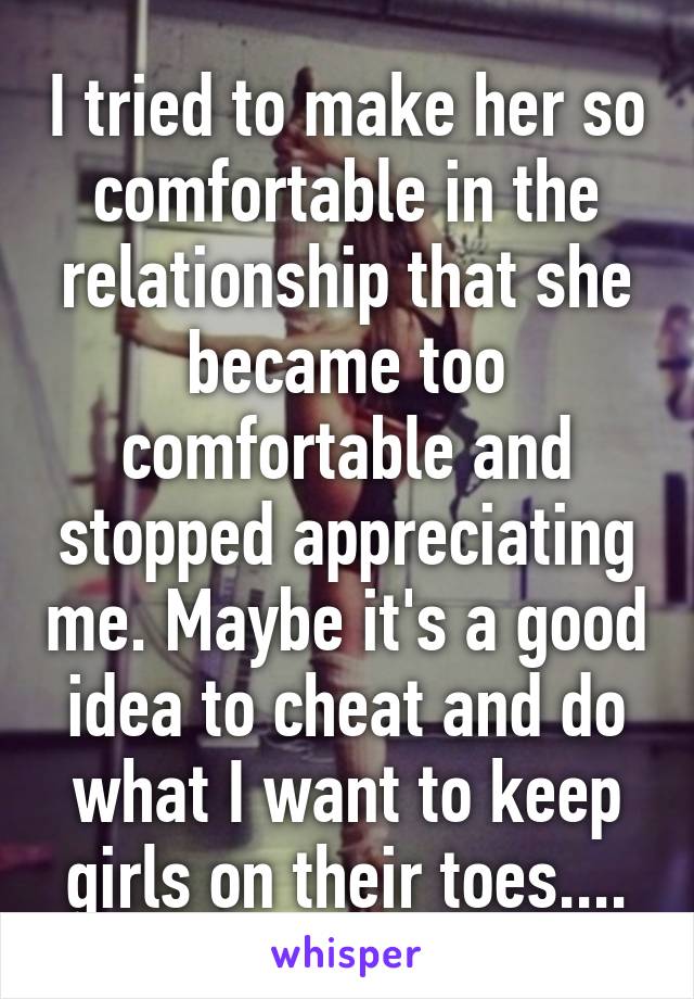 I tried to make her so comfortable in the relationship that she became too comfortable and stopped appreciating me. Maybe it's a good idea to cheat and do what I want to keep girls on their toes....