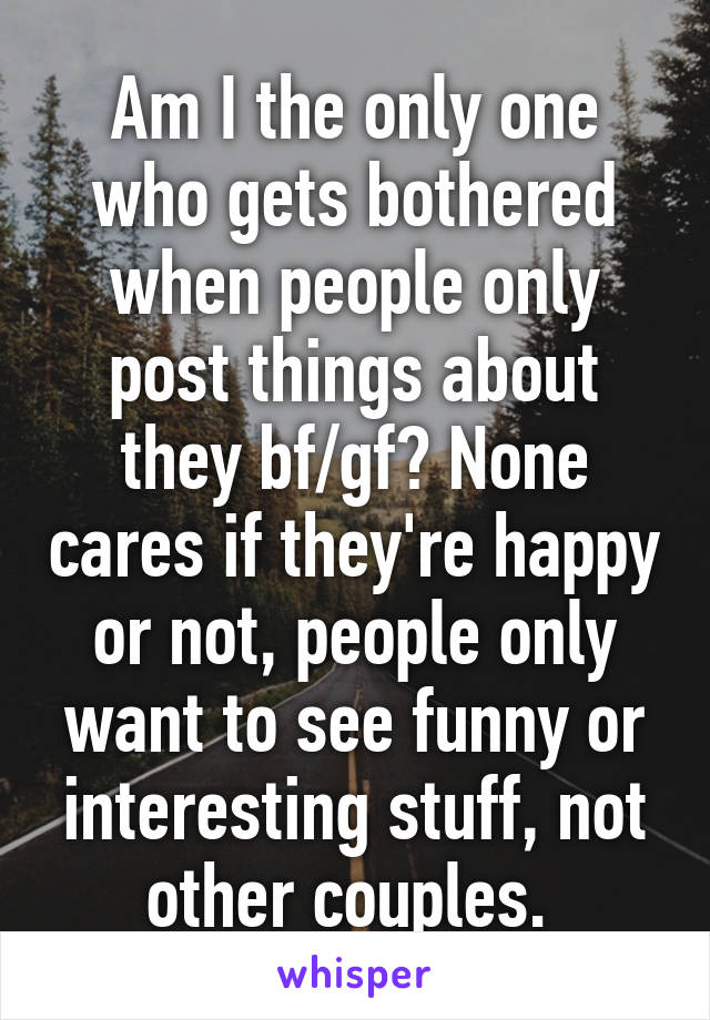 Am I the only one who gets bothered when people only post things about they bf/gf? None cares if they're happy or not, people only want to see funny or interesting stuff, not other couples. 