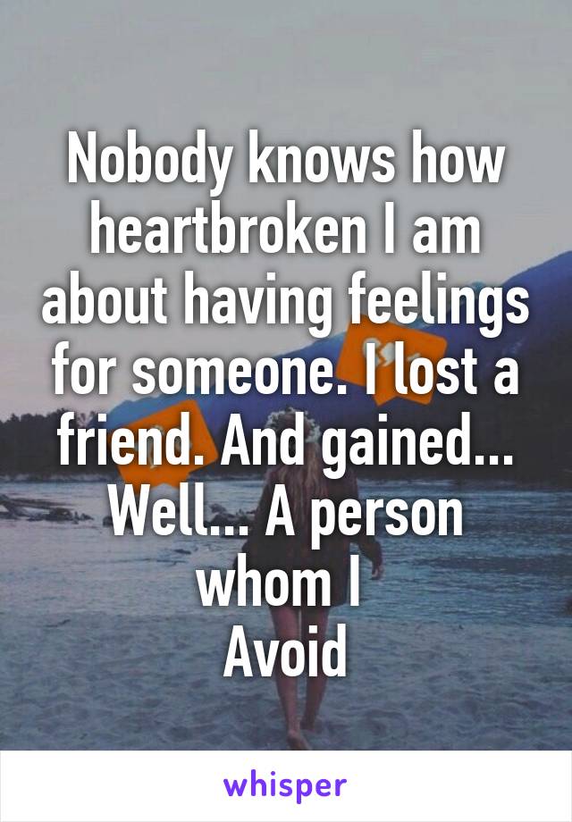 Nobody knows how heartbroken I am about having feelings for someone. I lost a friend. And gained... Well... A person whom I 
Avoid