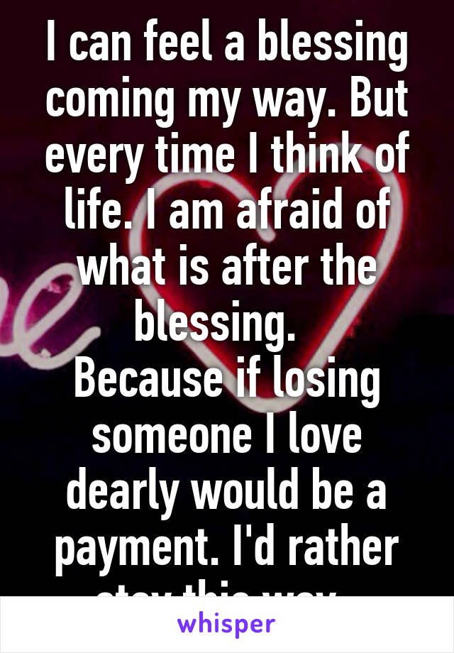 I can feel a blessing coming my way. But every time I think of life. I am afraid of what is after the blessing.  
Because if losing someone I love dearly would be a payment. I'd rather stay this way. 