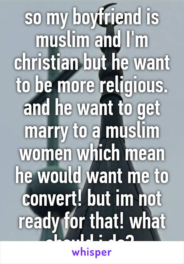 so my boyfriend is muslim and I'm christian but he want to be more religious. and he want to get marry to a muslim women which mean he would want me to convert! but im not ready for that! what should i do? 