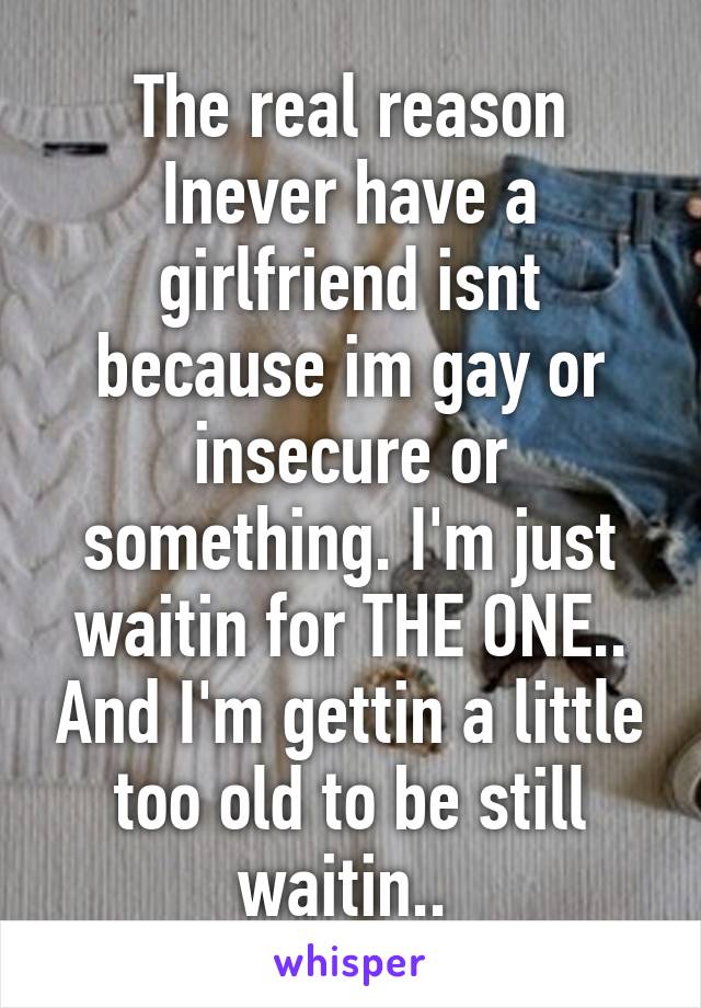 The real reason Inever have a girlfriend isnt because im gay or insecure or something. I'm just waitin for THE ONE.. And I'm gettin a little too old to be still waitin.. 