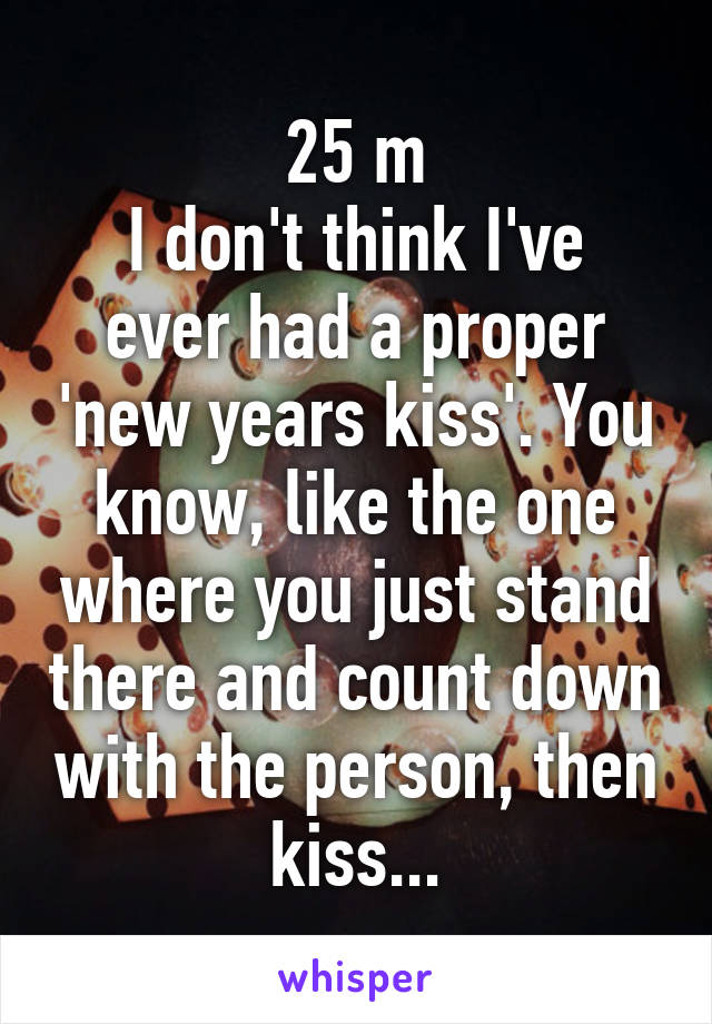 25 m
I don't think I've ever had a proper 'new years kiss'. You know, like the one where you just stand there and count down with the person, then kiss...