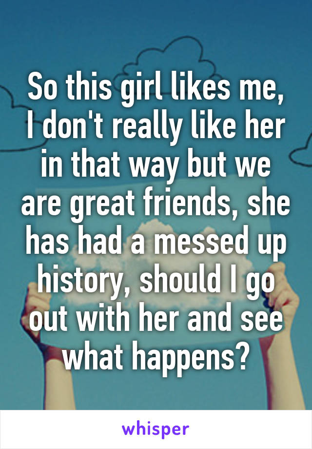 So this girl likes me, I don't really like her in that way but we are great friends, she has had a messed up history, should I go out with her and see what happens?