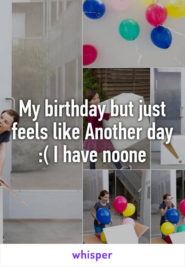 My birthday but just feels like Another day :( I have noone