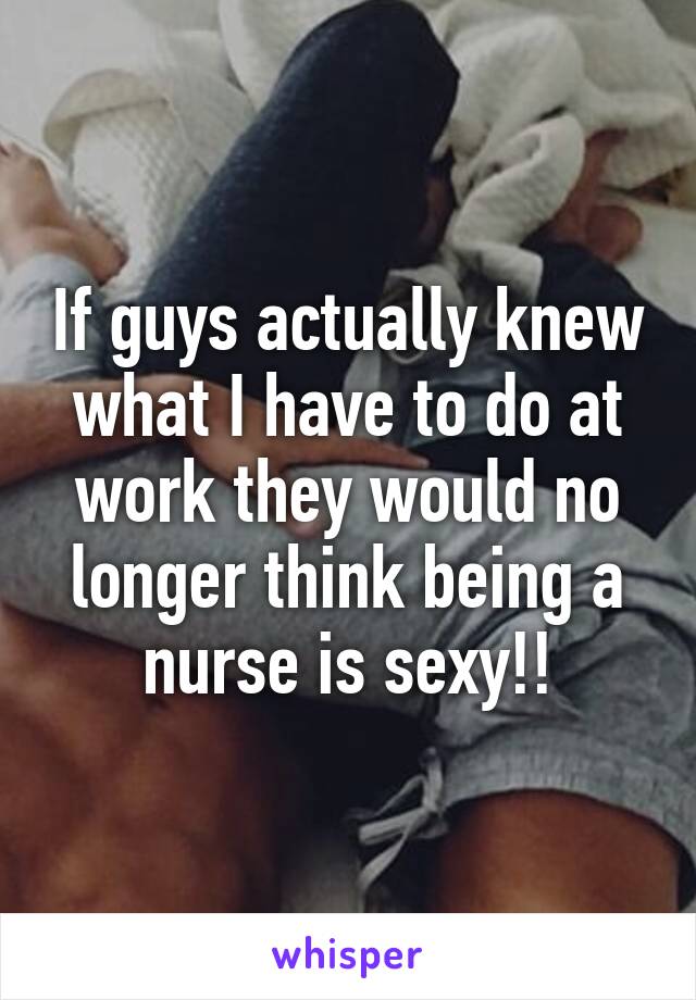 If guys actually knew what I have to do at work they would no longer think being a nurse is sexy!!