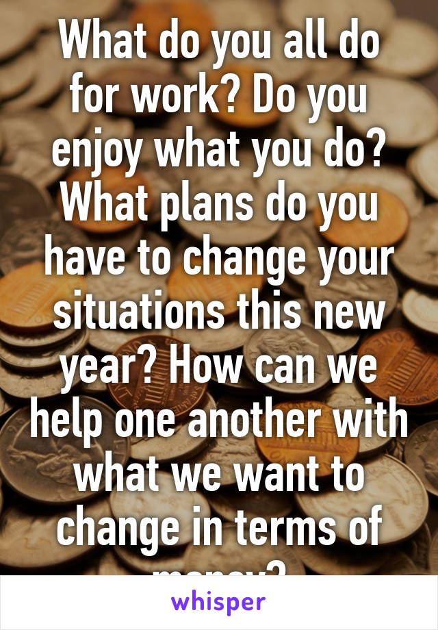 What do you all do for work? Do you enjoy what you do? What plans do you have to change your situations this new year? How can we help one another with what we want to change in terms of money?